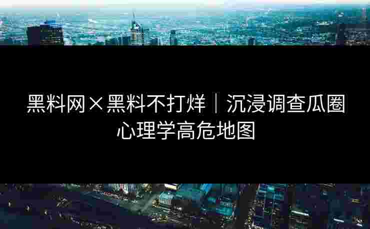 黑料网×黑料不打烊｜沉浸调查瓜圈心理学高危地图