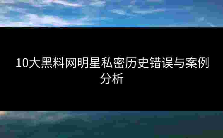 10大黑料网明星私密历史错误与案例分析 10大黑料网明星私密历史错误与案例分析