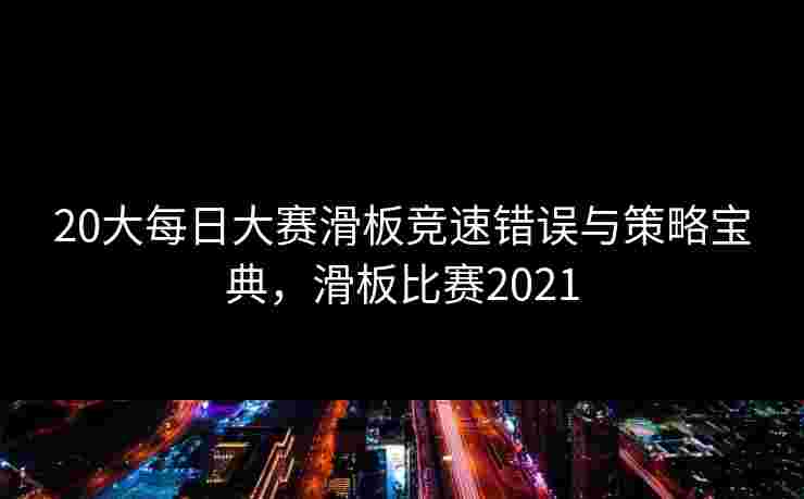 20大每日大赛滑板竞速错误与策略宝典,滑板比赛2021 20大每日大赛滑板竞速错误与策略宝典,滑板比赛2021