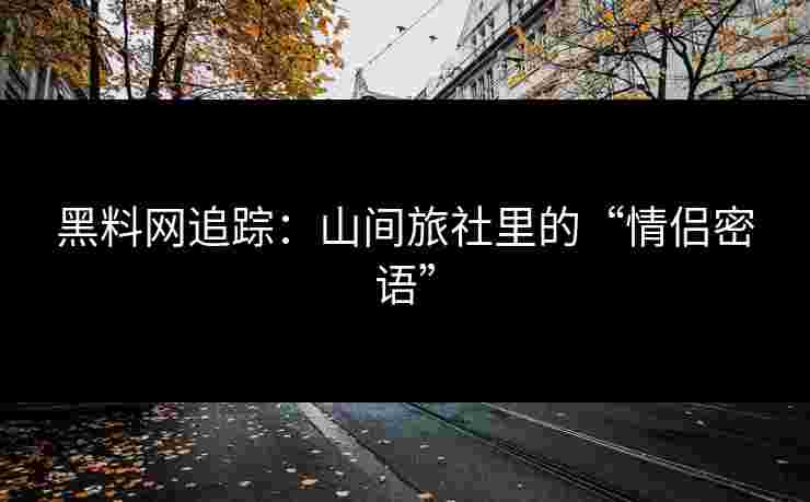 黑料网追踪：山间旅社里的“情侣密语”
