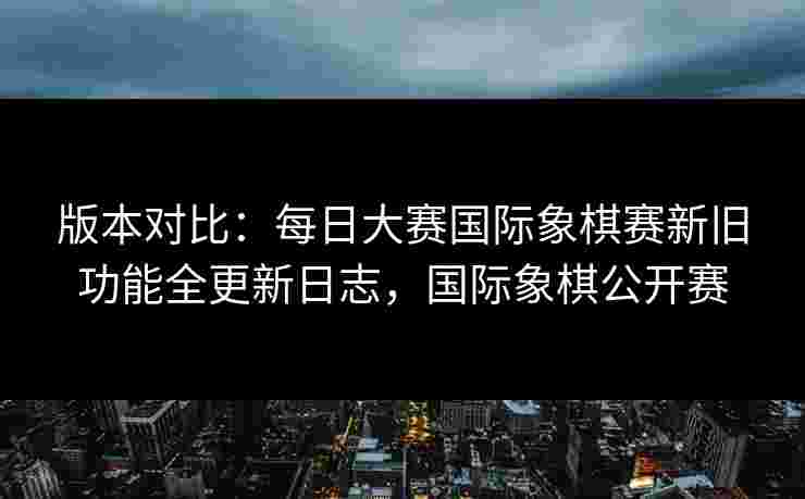 版本对比：每日大赛国际象棋赛新旧功能全更新日志，国际象棋公开赛