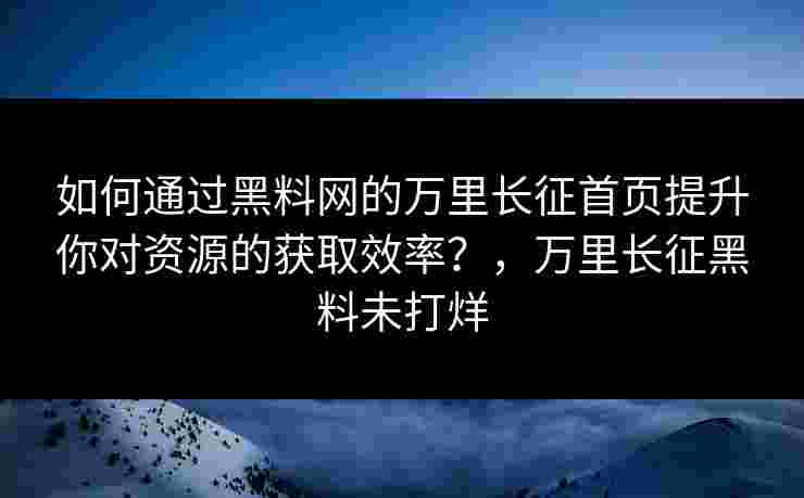 如何通过黑料网的万里长征首页提升你对资源的获取效率？，万里长征黑料未打烊