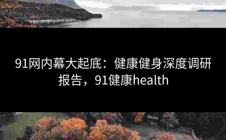 91网内幕大起底：健康健身深度调研报告，91健康health