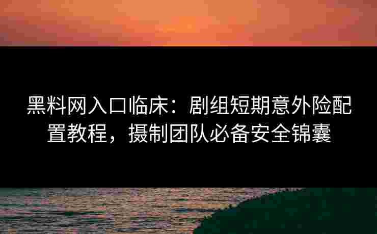 黑料网入口临床：剧组短期意外险配置教程，摄制团队必备安全锦囊