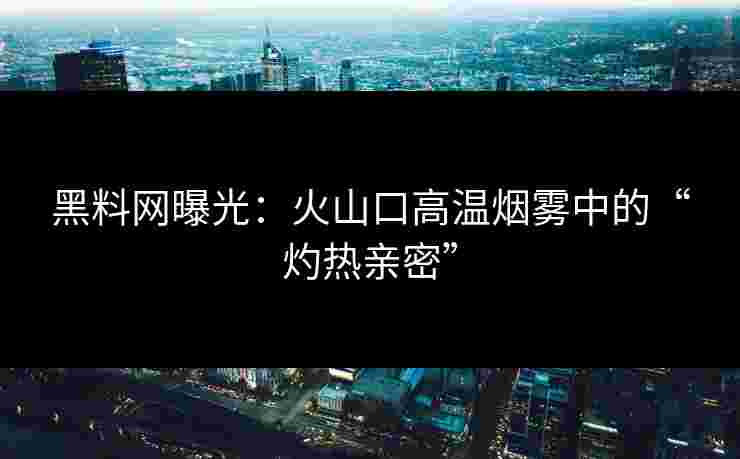 黑料网曝光:火山口高温烟雾中的“灼热亲密” 黑料网曝光:火山口高温烟雾中的“灼热亲密”