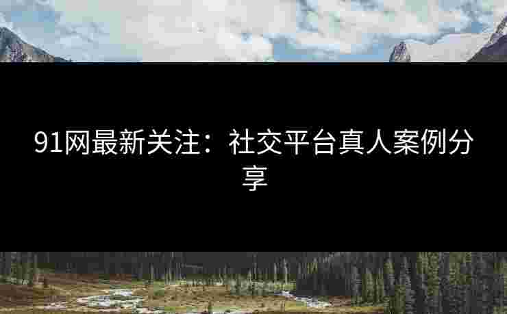 91网最新关注：社交平台真人案例分享