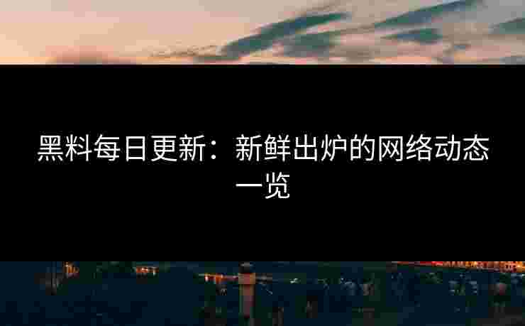 黑料每日更新：新鲜出炉的网络动态一览