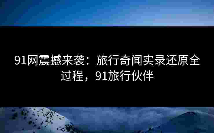 91网震撼来袭：旅行奇闻实录还原全过程，91旅行伙伴