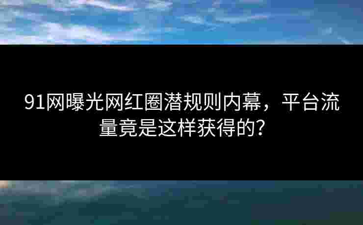 91网曝光网红圈潜规则内幕，平台流量竟是这样获得的？