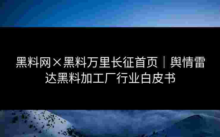 黑料网×黑料万里长征首页｜舆情雷达黑料加工厂行业白皮书