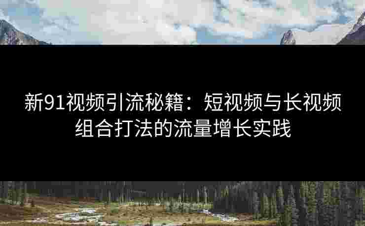 新91视频引流秘籍：短视频与长视频组合打法的流量增长实践