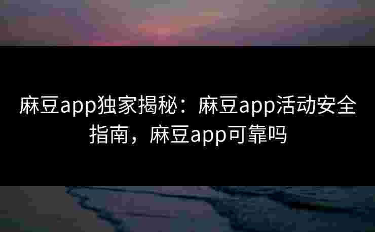 麻豆app独家揭秘：麻豆app活动安全指南，麻豆app可靠吗