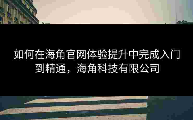 如何在海角官网体验提升中完成入门到精通，海角科技有限公司