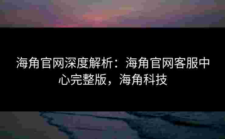 海角官网深度解析:海角官网客服中心完整版,海角科技 海角官网深度解析:海角官网客服中心完整版,海角科技