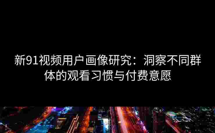 新91视频用户画像研究：洞察不同群体的观看习惯与付费意愿