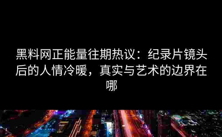 黑料网正能量往期热议：纪录片镜头后的人情冷暖，真实与艺术的边界在哪