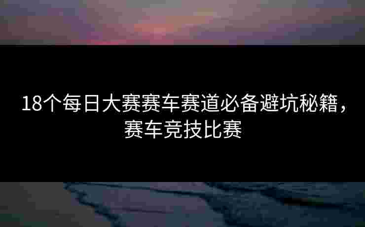 18个每日大赛赛车赛道必备避坑秘籍，赛车竞技比赛