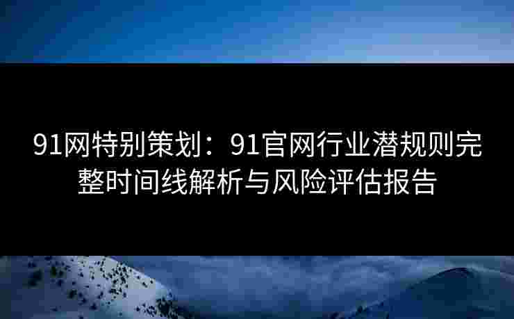 91网特别策划：91官网行业潜规则完整时间线解析与风险评估报告
