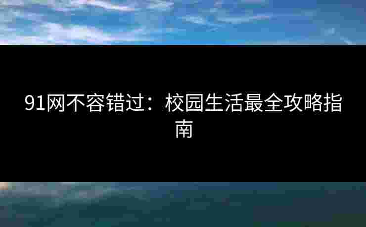 91网不容错过：校园生活最全攻略指南