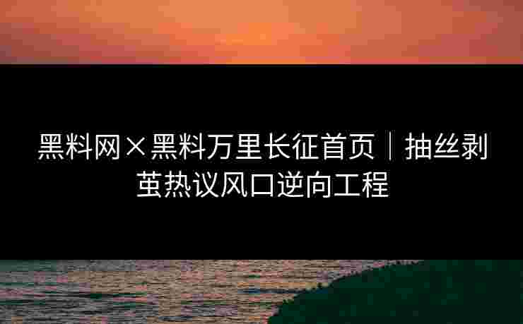 黑料网×黑料万里长征首页｜抽丝剥茧热议风口逆向工程