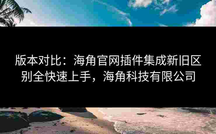 版本对比：海角官网插件集成新旧区别全快速上手，海角科技有限公司