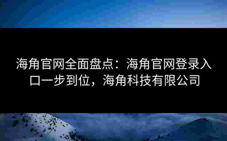 海角官网全面盘点：海角官网登录入口一步到位，海角科技有限公司
