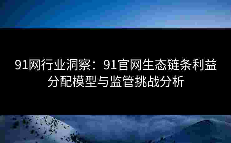 91网行业洞察：91官网生态链条利益分配模型与监管挑战分析