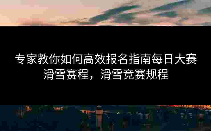 专家教你如何高效报名指南每日大赛滑雪赛程，滑雪竞赛规程