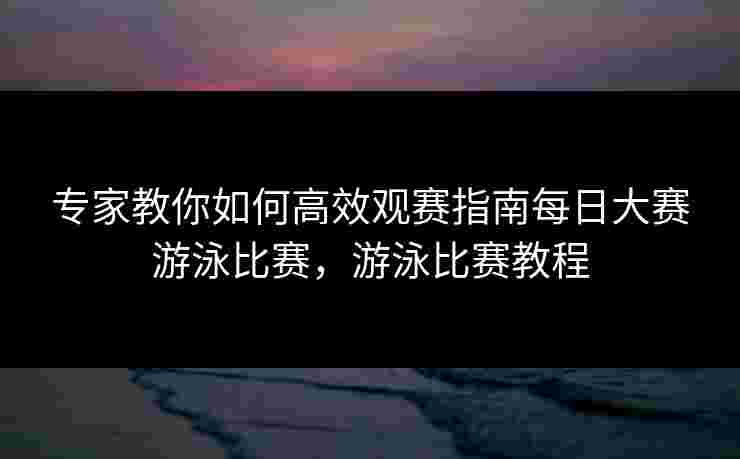 专家教你如何高效观赛指南每日大赛游泳比赛，游泳比赛教程