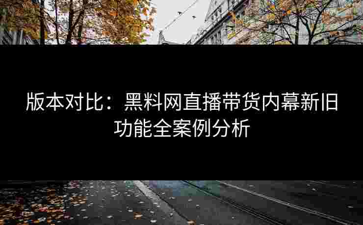 版本对比：黑料网直播带货内幕新旧功能全案例分析